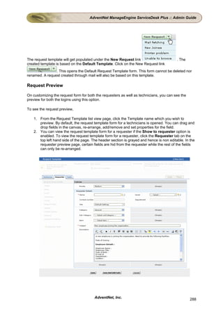 AdventNet ManageEngine ServiceDesk Plus :: Admin Guide




The request template will get populated under the New Request link                        . The
created template is based on the Default Template. Click on the New Request link
                . This opens the Default Request Template form. This form cannot be deleted nor
renamed. A request created through mail will also be based on this template.

Request Preview

On customizing the request form for both the requesters as well as technicians, you can see the
preview for both the logins using this option.

To see the request preview,

    1. From the Request Template list view page, click the Template name which you wish to
       preview. By default, the request template form for a technicians is opened. You can drag and
       drop fields in the canvas, re-arrange, add/remove and set properties for the field.
    2. You can view the request template form for a requester if the Show to requester option is
       enabled. To view the request template form for a requester, click the Requester tab on the
       top left hand side of the page. The header section is grayed and hence is non editable. In the
       requester preview page, certain fields are hid from the requester while the rest of the fields
       can only be re-arranged.




                                        AdventNet, Inc.                                           288
 