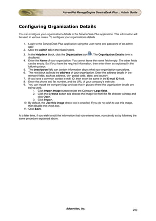 AdventNet ManageEngine ServiceDesk Plus :: Admin Guide




Configuring Organization Details
You can configure your organization's details in the ServiceDesk Plus application. This information will
be used in various cases. To configure your organization's details

    1. Login to the ServiceDesk Plus application using the user name and password of an admin
       user.
    2. Click the Admin tab in the header pane.
    3. In the Helpdesk block, click the Organization icon        . The Organization Details form is
        displayed.
    4. Enter the Name of your organization. You cannot leave the name field empty. The other fields
        can be empty. But if you have the required information, then enter them as explained in the
        following steps.
    5. The description field can contain information about what your organization specializes.
    6. The next block collects the address of your organization. Enter the address details in the
        relevant fields, such as address, city, postal code, state, and country.
    7. If you have a common contact e-mail ID, then enter the same in the E-mail ID field.
    8. Enter the phone and fax number, and the URL of your company's web site.
    9. You can import the company logo and use that in places where the organization details are
        being used.
             1. Click Import Image button beside the Company Logo field.
             2. Click the Browse button and choose the image file from the file chooser window and
                click Open.
             3. Click Import.
    10. By default, the Use this image check box is enabled. If you do not wish to use this image,
        then disable the check box.
    11. Click Save.

At a later time, if you wish to edit the information that you entered now, you can do so by following the
same procedure explained above.




                                          AdventNet, Inc.                                            290
 