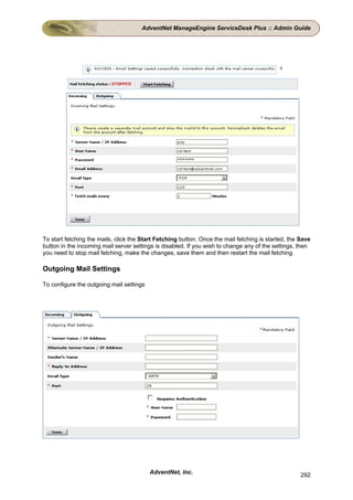 AdventNet ManageEngine ServiceDesk Plus :: Admin Guide




To start fetching the mails, click the Start Fetching button. Once the mail fetching is started, the Save
button in the incoming mail server settings is disabled. If you wish to change any of the settings, then
you need to stop mail fetching, make the changes, save them and then restart the mail fetching.

Outgoing Mail Settings

To configure the outgoing mail settings




                                          AdventNet, Inc.                                            292
 