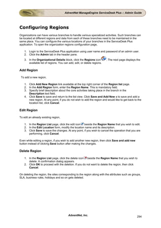 AdventNet ManageEngine ServiceDesk Plus :: Admin Guide




Configuring Regions
Organizations can have various branches to handle various specialized activities. Such branches can
be located at different regions and data from each of these branches need to be maintained in the
same place. You can configure the various locations of your branches in the ServiceDesk Plus
application. To open the organization regions configuration page,

    1. Login to the ServiceDesk Plus application using user name and password of an admin user.
    2. Click the Admin tab in the header pane.
    3. In the Organizational Details block, click the Regions icon        . The next page displays the
       available list of regions. You can add, edit, or delete regions.

Add Region

 To add a new region,

    1. Click Add New Region link available at the top right corner of the Region list page.
    2. In the Add Region form, enter the Region Name. This is mandatory field.
    3. Specify brief description about the core activities taking place in the branch in the
       Description text field.
    4. Click Save to save and return to the list view. Click Save and Add New a to save and add a
       new region. At any point, if you do not wish to add the region and would like to get back to the
       location list, click Cancel.

Edit Region

To edit an already existing region,

    1. In the Region List page, click the edit icon beside the Region Name that you wish to edit.
    2. In the Edit Location form, modify the location name and its description.
    3. Click Save to save the changes. At any point, if you wish to cancel the operation that you are
       performing, click Cancel.

Even while editing a region, if you wish to add another new region, then click Save and add new
button instead of clicking Save button after making the changes.

Delete Region

    1. In the Region List page, click the delete icon beside the Region Name that you wish to
       delete. A confirmation dialog appears.
    2. Click OK to proceed with the deletion. If you do not want to delete the region, then click
       Cancel.

On deleting the region, the sites corresponding to the region along with the attributes such as groups,
SLA, business rules, holidays and so on gets deleted.




                                          AdventNet, Inc.                                          294
 