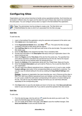 AdventNet ManageEngine ServiceDesk Plus :: Admin Guide




Configuring Sites
Organizations can have various branches to handle various specialized activities. Such branches can
be located in different sites of a region and the data from each of these sites need to be maintained in
the same place. You can configure various sites to a region in the ServiceDesk Plus application.


         Note: The administrator has the privilege to create a site. The Site Admin can
         View/Edit/Delete the sites to which he is associated from the Site List page.


Add Site

To add new site,

    1. Login to ServiceDesk Plus application using the username and password of the admin user..
    2. Click Admin tab in the header pane.
    3. In the Organizational Details block, click Sites          icon. This opens the Site List page
        consisting of the lists of sites along with the regions.
    4. Click Add New Site link on the right hand side corner of the site list table. This opens the Add
        Site details page.
    5. Enter the Site Name in the respective text field. This is mandatory field.
    6. Provide brief information in the Description field about what your organization does in the
        above mentioned site.
    7. Select the Region and the Time Zone of the site from the combo box. The specified time
        zone will be essential in calculation the operational hours for the site. Hence the request
        raised in that site can be resolved within its operational hours.
    8. Specify the Address of the organization along with City, Postal Code, State and Country.
    9. Enter the Contact Information such as E-mail Id, Phone no, Fax no and the Web URL of
        your organization.
    10. The site might have different operational hours, holidays and so on. In such a case, enable
        Custom settings radio button of the corresponding fields you would like to customize. You
        can also copy the default setting for the site by enabling the Copy Default Settings radio
        button.
        Example : Suppose an organization has many branches say, one in Chennai and the other in
        New York. Both have different operational hours and holidays, and thus have different SLAs.
        In such a case, enable the radio button corresponding to the options in Custom Settings for
        the site. This will not copy the default settings and hence you can add these attributes
        separately for the corresponding sites.

    11. Click Save button to save the site details and return to the list view. Click Save and add new
        button to save and add another site. If you wish to cancel the operation then click Cancel.

Edit Site

To edit a site,

    1. From the site list page, click the edit icon    beside the site which you wish to edit. This
       opens the Edit-Site page with the existing data.
    2. You can modify all the fields in this page. Click Save to save the modified changes. Click
       Save and Add New to save and add another site.



                                         AdventNet, Inc.                                              295
 
