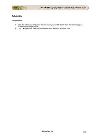 AdventNet ManageEngine ServiceDesk Plus :: Admin Guide




Delete Site

To delete site,

    1. Click the delete icon   beside the site which you want to delete from the site list page. A
       confirmation dialog appears
    2. Click Ok to proceed. The site gets deleted from the list of available sites.




                                         AdventNet, Inc.                                             296
 