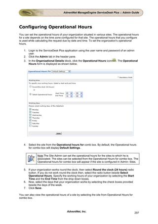 AdventNet ManageEngine ServiceDesk Plus :: Admin Guide




Configuring Operational Hours
You can set the operational hours of your organization situated in various sites. The operational hours
for a site depends on the time zone configured for that site. The operational hours that you configure
is used while calculating the request due by date and time. To set the organization's operational
hours,

    1. Login to the ServiceDesk Plus application using the user name and password of an admin
       user.
    2. Click the Admin tab in the header pane.
    3. In the Organizational Details block, click the Operational Hours icon       . The Operational
       Hours form is displayed as shown below,




    4. Select the site from the Operational hours for comb box. By default, the Operational hours
       for combo box will display Default Settings.

               Note:The Site Admin can set the operational hours for the sites to which he is
               associated. The sites can be selected from the Operational Hours for combo box. The
               Operational hours for combo box will appear if the site is configured in Admin- Sites.

    5. If your organization works round the clock, then select Round the clock (24 hours) radio
       button. If you do not work round the clock then, select the radio button beside Select
       Operational Hours. Specify the working hours of your organization by selecting the Start
       Time and the End Time from the drop down boxes.
    6. Now, select the days that your organization works by selecting the check boxes provided
       beside the days of the week.
    7. Click Save.

You can also view the operational hours of a site by selecting the site from Operational Hours for
combo box.




                                         AdventNet, Inc.                                             297
 