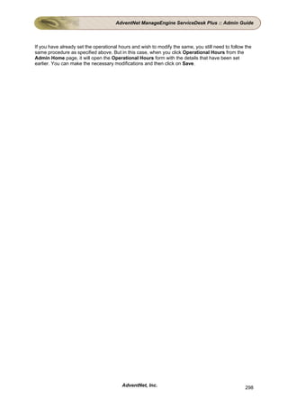 AdventNet ManageEngine ServiceDesk Plus :: Admin Guide



If you have already set the operational hours and wish to modify the same, you still need to follow the
same procedure as specified above. But in this case, when you click Operational Hours from the
Admin Home page, it will open the Operational Hours form with the details that have been set
earlier. You can make the necessary modifications and then click on Save.




                                         AdventNet, Inc.                                            298
 