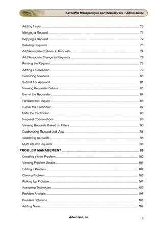 AdventNet ManageEngine ServiceDesk Plus :: Admin Guide




  Adding Tasks ..................................................................................................................... 70

  Merging a Request ............................................................................................................ 71

  Copying a Request ............................................................................................................ 72

  Deleting Requests ............................................................................................................. 73

  Add/Associate Problem to Requests ................................................................................. 74

  Add/Associate Change to Requests .................................................................................. 76

  Printing the Request .......................................................................................................... 78

  Adding a Resolution........................................................................................................... 79

  Searching Solutions........................................................................................................... 80

  Submit For Approval .......................................................................................................... 81

  Viewing Requester Details................................................................................................. 83

  E-mail the Requester ......................................................................................................... 84

  Forward the Request ......................................................................................................... 86

  E-mail the Technician ........................................................................................................ 87

  SMS the Technician........................................................................................................... 88

  Request Conversations ..................................................................................................... 89

  Viewing Requests Based on Filters ................................................................................... 90

  Customizing Request List View ......................................................................................... 94

  Searching Requests .......................................................................................................... 95

  Multi site on Requests ....................................................................................................... 96

PROBLEM MANAGEMENT .................................................................................... 99
  Creating a New Problem.................................................................................................. 100

  Viewing Problem Details.................................................................................................. 101

  Editing a Problem ............................................................................................................ 102

  Closing Problem .............................................................................................................. 103

  Picking Up Problem ......................................................................................................... 104

  Assigning Technician....................................................................................................... 105

  Problem Analysis ............................................................................................................. 107

  Problem Solutions............................................................................................................ 108

  Adding Notes ................................................................................................................... 109


                                                     AdventNet, Inc.                                                                 2
 