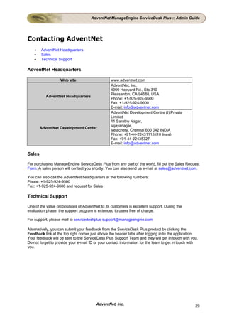AdventNet ManageEngine ServiceDesk Plus :: Admin Guide




Contacting AdventNet
    •   AdventNet Headquarters
    •   Sales
    •   Technical Support

AdventNet Headquarters

                   Web site                      www.adventnet.com
                                                 AdventNet, Inc.
                                                 4900 Hopyard Rd., Ste 310
                                                 Pleasanton, CA 94588, USA
           AdventNet Headquarters
                                                 Phone: +1-925-924-9500
                                                 Fax: +1-925-924-9600
                                                 E-mail: info@adventnet.com
                                                 AdventNet Development Centre (I) Private
                                                 Limited
                                                 11 Sarathy Nagar,
                                                 Vijayanagar,
        AdventNet Development Center
                                                 Velachery, Chennai 600 042 INDIA
                                                 Phone: +91-44-22431115 (10 lines)
                                                 Fax: +91-44-22435327
                                                 E-mail: info@adventnet.com

Sales

For purchasing ManageEngine ServiceDesk Plus from any part of the world, fill out the Sales Request
Form. A sales person will contact you shortly. You can also send us e-mail at sales@adventnet.com.

You can also call the AdventNet headquarters at the following numbers:
Phone: +1-925-924-9500
Fax: +1-925-924-9600 and request for Sales

Technical Support

One of the value propositions of AdventNet to its customers is excellent support. During the
evaluation phase, the support program is extended to users free of charge.

For support, please mail to servicedeskplus-support@manageengine.com

Alternatively, you can submit your feedback from the ServiceDesk Plus product by clicking the
Feedback link at the top right corner just above the header tabs after logging in to the application.
Your feedback will be sent to the ServiceDesk Plus Support Team and they will get in touch with you.
Do not forget to provide your e-mail ID or your contact information for the team to get in touch with
you.




                                         AdventNet, Inc.                                           29
 