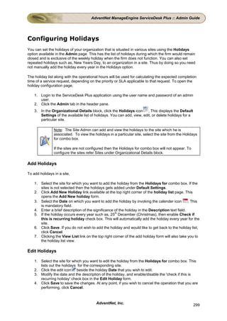 AdventNet ManageEngine ServiceDesk Plus :: Admin Guide




Configuring Holidays
You can set the holidays of your organization that is situated in various sites using the Holidays
option available in the Admin page. This has the list of holidays during which the firm would remain
closed and is exclusive of the weekly holiday when the firm does not function. You can also set
repeated holidays such as, New Years Day, to an organization in a site. Thus by doing so you need
not manually add the holiday every year in the Holidays option.

The holiday list along with the operational hours will be used for calculating the expected completion
time of a service request, depending on the priority or SLA applicable to that request. To open the
holiday configuration page,

    1. Login to the ServiceDesk Plus application using the user name and password of an admin
       user.
    2. Click the Admin tab in the header pane.
    3. In the Organizational Details block, click the Holidays icon . This displays the Default
       Settings of the available list of holidays. You can add, view, edit, or delete holidays for a
       particular site.

                Note: The Site Admin can add and view the holidays to the site which he is
                associated. To view the holidays in a particular site, select the site from the Holidays
                for combo box.

                If the sites are not configured then the Holidays for combo box will not appear. To
                configure the sites refer Sites under Organizational Details block.

Add Holidays

To add holidays in a site,

    1. Select the site for which you want to add the holiday from the Holidays for combo box. If the
       sites is not selected then the holidays gets added under Default Settings.
    2. Click Add New Holiday link available at the top right corner of the holiday list page. This
       opens the Add New holiday form.
    3. Select the Date on which you want to add the holiday by invoking the calender icon          . This
       is mandatory field.
    4. Enter a brief description of the significance of the holiday in the Description text field.
    5. If the holiday occurs every year such as, 25th December (Christmas), then enable Check if
       this is recurring holiday check box. This will automatically add the holiday every year for the
       site.
    6. Click Save. If you do not wish to add the holiday and would like to get back to the holiday list,
       click Cancel.
    7. Clicking the View List link on the top right corner of the add holiday form will also take you to
       the holiday list view.

Edit Holidays

    1. Select the site for which you want to edit the holiday from the Holidays for combo box. This
       lists out the holidays for the corresponding site.
    2. Click the edit icon beside the holiday Date that you wish to edit.
    3. Modify the date and the description of the holiday, and enable/disable the 'check if this is
       recurring holiday' check box in the Edit Holiday form.
    4. Click Save to save the changes. At any point, if you wish to cancel the operation that you are
       performing, click Cancel.



                                          AdventNet, Inc.                                              299
 