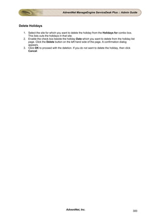 AdventNet ManageEngine ServiceDesk Plus :: Admin Guide




Delete Holidays

   1. Select the site for which you want to delete the holiday from the Holidays for combo box.
      This lists outs the holidays in that site.
   2. Enable the check box beside the holiday Date which you want to delete from the holiday list
      page. Click the Delete button on the left hand side of the page. A confirmation dialog
      appears.
   3. Click OK to proceed with the deletion. If you do not want to delete the holiday, then click
      Cancel.




                                       AdventNet, Inc.                                         300
 