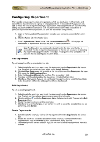 AdventNet ManageEngine ServiceDesk Plus :: Admin Guide




Configuring Department
There can be various departments in an organization which can be situated in different sites and,
each of these departments have a group of employees in them. In ServiceDesk Plus you can add,
edit, or delete the various departments of your organization. These departments are essential while
adding requesters and technicians since each requester or technician will be associated to a
particular department of the organization. To open the department configurations,

    1. Login to the ServiceDesk Plus application using the user name and password of an admin
       user.
    2. Click the Admin tab in the header pane.

    3. In the Organizational Details block, click the Departments icon       . This displays the
       available list of departments. You can add, edit, or delete departments.

               Note:The Site Admin can configure the department in the sites which he/she is
               associated. The list of departments associated to the site can be viewed by selecting
               the sites from the Departments for combo box. The Department for combo box will
               appear if the site is configured in Admin- Sites.

Add Department

To add a department for an organization in a site,

    1. Select the site for which you want to add the department from the Departments for combo
       box. By default, the department gets added under Default Settings.
    2. Click Add New Department link available at the top right corner of the Department list page.
       This opens the Add Department form.
    3. Enter the Department Name in the text field. This is mandatory field.
    4. Provide a brief Description about the department in the text field provided.
    5. Click Save. At any point, if you do not wish to add the department and would like to get back
       to the department list from the add department form, click Cancel.

Edit Department

To edit an existing department,

    1. Select the site for which you want to edit the department from the Departments for combo
       box. This lists out the available departments corresponding to the site.
    2. Click the edit icon beside the Department Name that you wish to edit. This opens the Edit
       Department form.
    3. Modify the department name and its description.
    4. Click Save to save the changes. At any point, if you wish to cancel the operation that you are
       performing, click Cancel.

Delete Departments

    1. Select the site for which you want to edit the department from the Departments for combo
       box.
    2. Enable the check box beside the department name which you wish to delete from the
       department list page. Click Delete button. A confirmation dialog appears.
    3. Click OK to proceed with the deletion. If you do not want to delete the department, then click
       Cancel.




                                         AdventNet, Inc.                                           301
 
