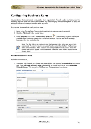 AdventNet ManageEngine ServiceDesk Plus :: Admin Guide




Configuring Business Rules
You can define Business rules to various sites of an organization. This will enable you to organize the
incoming requests (form and e-mail) and perform any action ranging from delivering them to group, to
assigning status and other parameters of the requests.

To open the Business Rule configurations page,

    1. Login to the ServiceDesk Plus application with admin username and password.
    2. Click the Admin tab in the header pane.

    3. In the Helpdesk block, click the Business Rule icon         . The resulting page will display the
       available list of business rules under the Default Settings. You can add, edit, or delete
       business rules of a particular site.

               Note: The Site Admin can add and view the business rules to the site which he is
               associated. To view the business rules of a site, select the site from the Business
               Rules for combo box. If the sites are not configured then the Business Rules for
               combo box will not appear. To configure the sites refer Sites under Organizational
               Details block.

Add New Business Rule

To add a Business Rule,

    1. Select the site to which you want to add the business rule from the Business Rule for combo
       box. Click Add New Business Rule link available at the top right corner of the Business
       Rules List page. This opens the Add Business Rule page as shown below,




                                         AdventNet, Inc.                                             302
 
