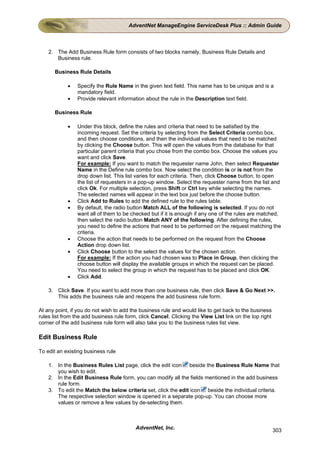 AdventNet ManageEngine ServiceDesk Plus :: Admin Guide



    2. The Add Business Rule form consists of two blocks namely, Business Rule Details and
       Business rule.

       Business Rule Details

            •   Specify the Rule Name in the given text field. This name has to be unique and is a
                mandatory field.
            •   Provide relevant information about the rule in the Description text field.

       Business Rule

            •   Under this block, define the rules and criteria that need to be satisfied by the
                incoming request. Set the criteria by selecting from the Select Criteria combo box,
                and then choose conditions, and then the individual values that need to be matched
                by clicking the Choose button. This will open the values from the database for that
                particular parent criteria that you chose from the combo box. Choose the values you
                want and click Save.
                For example: If you want to match the requester name John, then select Requester
                Name in the Define rule combo box. Now select the condition is or is not from the
                drop down list. This list varies for each criteria. Then, click Choose button, to open
                the list of requesters in a pop-up window. Select the requester name from the list and
                click Ok. For multiple selection, press Shift or Ctrl key while selecting the names.
                The selected names will appear in the text box just before the choose button.
            •   Click Add to Rules to add the defined rule to the rules table.
            •   By default, the radio button Match ALL of the following is selected. If you do not
                want all of them to be checked but if it is enough if any one of the rules are matched,
                then select the radio button Match ANY of the following. After defining the rules,
                you need to define the actions that need to be performed on the request matching the
                criteria.
            •   Choose the action that needs to be performed on the request from the Choose
                Action drop down list.
            •   Click Choose button to the select the values for the chosen action.
                For example: If the action you had chosen was to Place in Group, then clicking the
                choose button will display the available groups in which the request can be placed.
                You need to select the group in which the request has to be placed and click OK.
            •   Click Add.

    3. Click Save. If you want to add more than one business rule, then click Save & Go Next >>.
       This adds the business rule and reopens the add business rule form.

At any point, if you do not wish to add the business rule and would like to get back to the business
rules list from the add business rule form, click Cancel. Clicking the View List link on the top right
corner of the add business rule form will also take you to the business rules list view.

Edit Business Rule

To edit an existing business rule

    1. In the Business Rules List page, click the edit icon beside the Business Rule Name that
       you wish to edit.
    2. In the Edit Business Rule form, you can modify all the fields mentioned in the add business
       rule form.
    3. To edit the Match the below criteria set, click the edit icon beside the individual criteria.
       The respective selection window is opened in a separate pop-up. You can choose more
       values or remove a few values by de-selecting them.



                                          AdventNet, Inc.                                                303
 