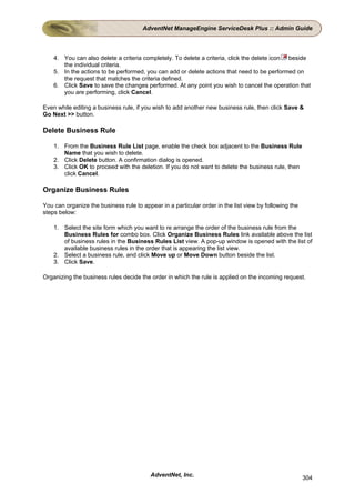 AdventNet ManageEngine ServiceDesk Plus :: Admin Guide



    4. You can also delete a criteria completely. To delete a criteria, click the delete icon beside
       the individual criteria.
    5. In the actions to be performed, you can add or delete actions that need to be performed on
       the request that matches the criteria defined.
    6. Click Save to save the changes performed. At any point you wish to cancel the operation that
       you are performing, click Cancel.

Even while editing a business rule, if you wish to add another new business rule, then click Save &
Go Next >> button.

Delete Business Rule

    1. From the Business Rule List page, enable the check box adjacent to the Business Rule
       Name that you wish to delete.
    2. Click Delete button. A confirmation dialog is opened.
    3. Click OK to proceed with the deletion. If you do not want to delete the business rule, then
       click Cancel.

Organize Business Rules

You can organize the business rule to appear in a particular order in the list view by following the
steps below:

    1. Select the site form which you want to re arrange the order of the business rule from the
       Business Rules for combo box. Click Organize Business Rules link available above the list
       of business rules in the Business Rules List view. A pop-up window is opened with the list of
       available business rules in the order that is appearing the list view.
    2. Select a business rule, and click Move up or Move Down button beside the list.
    3. Click Save.

Organizing the business rules decide the order in which the rule is applied on the incoming request.




                                          AdventNet, Inc.                                              304
 