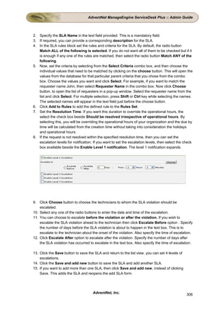 AdventNet ManageEngine ServiceDesk Plus :: Admin Guide



2. Specify the SLA Name in the text field provided. This is a mandatory field.
3. If required, you can provide a corresponding description for the SLA.
4. In the SLA rules block set the rules and criteria for the SLA. By default, the radio button
   Match ALL of the following is selected. If you do not want all of them to be checked but if it
   is enough if any one of the rules are matched, then select the radio button Match ANY of the
   following.
5. Now, set the criteria by selecting from the Select Criteria combo box, and then choose the
   individual values that need to be matched by clicking on the choose button. This will open the
   values from the database for that particular parent criteria that you chose from the combo
   box. Choose the values you want and click Select. For example, if you want to match the
   requester name John, then select Requester Name in the combo box. Now click Choose
   button, to open the list of requesters in a pop-up window. Select the requester name from the
   list and click Select. For multiple selection, press Shift or Ctrl key while selecting the names.
   The selected names will appear in the text field just before the choose button.
6. Click Add to Rules to add the defined rule to the Rules Set.
7. Set the Resolution Time. If you want this duration to override the operational hours, the
   select the check box beside Should be resolved irrespective of operational hours. By
   selecting this, you will be overriding the operational hours of your organization and the due by
   time will be calculated from the creation time without taking into consideration the holidays
   and operational hours.
8. If the request is not resolved within the specified resolution time, then you can set the
   escalation levels for notification. If you want to set the escalation levels, then select the check
   box available beside the Enable Level 1 notification. The level 1 notification expands.




9. Click Choose button to choose the technicians to whom the SLA violation should be
    escalated.
10. Select any one of the radio buttons to enter the date and time of the escalation.
11. You can choose to escalate before the violation or after the violation. If you wish to
    escalate the SLA violation ahead to the technician then click Escalate Before option . Specify
    the number of days before the SLA violation is about to happen in the text box. This is to
    escalate to the technician about the onset of the violation. Also specify the time of escalation.
12. Click Escalate After option to escalate after the violation. Specify the number of days after
    the SLA violation has occurred to escalate in the text box. Also specify the time of escalation.

13. Click the Save button to save the SLA and return to the list view. you can set 4 levels of
    escalations.
14. Click the Save and add new button to save the SLA and add another SLA.
15. If you want to add more than one SLA, then click Save and add new, instead of clicking
    Save. This adds the SLA and reopens the add SLA form.




                                      AdventNet, Inc.                                             306
 