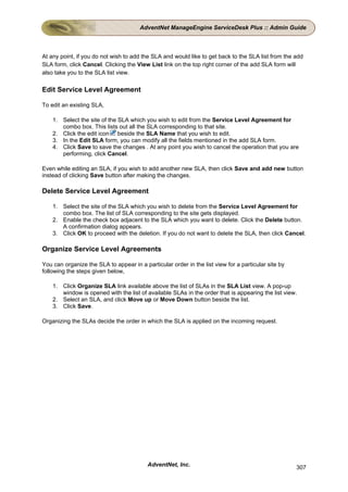 AdventNet ManageEngine ServiceDesk Plus :: Admin Guide



At any point, if you do not wish to add the SLA and would like to get back to the SLA list from the add
SLA form, click Cancel. Clicking the View List link on the top right corner of the add SLA form will
also take you to the SLA list view.

Edit Service Level Agreement

To edit an existing SLA,

    1. Select the site of the SLA which you wish to edit from the Service Level Agreement for
       combo box. This lists out all the SLA corresponding to that site.
    2. Click the edit icon beside the SLA Name that you wish to edit.
    3. In the Edit SLA form, you can modify all the fields mentioned in the add SLA form.
    4. Click Save to save the changes . At any point you wish to cancel the operation that you are
       performing, click Cancel.

Even while editing an SLA, if you wish to add another new SLA, then click Save and add new button
instead of clicking Save button after making the changes.

Delete Service Level Agreement

    1. Select the site of the SLA which you wish to delete from the Service Level Agreement for
       combo box. The list of SLA corresponding to the site gets displayed.
    2. Enable the check box adjacent to the SLA which you want to delete. Click the Delete button.
       A confirmation dialog appears.
    3. Click OK to proceed with the deletion. If you do not want to delete the SLA, then click Cancel.

Organize Service Level Agreements

You can organize the SLA to appear in a particular order in the list view for a particular site by
following the steps given below,

    1. Click Organize SLA link available above the list of SLAs in the SLA List view. A pop-up
       window is opened with the list of available SLAs in the order that is appearing the list view.
    2. Select an SLA, and click Move up or Move Down button beside the list.
    3. Click Save.

Organizing the SLAs decide the order in which the SLA is applied on the incoming request.




                                          AdventNet, Inc.                                            307
 