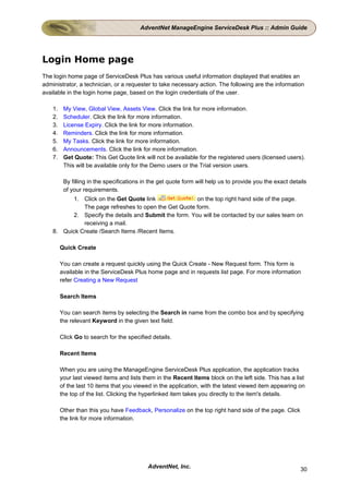 AdventNet ManageEngine ServiceDesk Plus :: Admin Guide




Login Home page
The login home page of ServiceDesk Plus has various useful information displayed that enables an
administrator, a technician, or a requester to take necessary action. The following are the information
available in the login home page, based on the login credentials of the user.

    1.    My View, Global View, Assets View. Click the link for more information.
    2.    Scheduler. Click the link for more information.
    3.    License Expiry. Click the link for more information.
    4.    Reminders. Click the link for more information.
    5.    My Tasks. Click the link for more information.
    6.    Announcements. Click the link for more information.
    7.    Get Quote: This Get Quote link will not be available for the registered users (licensed users).
          This will be available only for the Demo users or the Trial version users.

          By filling in the specifications in the get quote form will help us to provide you the exact details
          of your requirements.
          1. Click on the Get Quote link                on the top right hand side of the page.
              The page refreshes to open the Get Quote form.
          2. Specify the details and Submit the form. You will be contacted by our sales team on
              receiving a mail.
    8. Quick Create /Search Items /Recent Items.

         Quick Create

         You can create a request quickly using the Quick Create - New Request form. This form is
         available in the ServiceDesk Plus home page and in requests list page. For more information
         refer Creating a New Request

         Search Items

         You can search items by selecting the Search in name from the combo box and by specifying
         the relevant Keyword in the given text field.

         Click Go to search for the specified details.

         Recent Items

         When you are using the ManageEngine ServiceDesk Plus application, the application tracks
         your last viewed items and lists them in the Recent Items block on the left side. This has a list
         of the last 10 items that you viewed in the application, with the latest viewed item appearing on
         the top of the list. Clicking the hyperlinked item takes you directly to the item's details.

         Other than this you have Feedback, Personalize on the top right hand side of the page. Click
         the link for more information.




                                            AdventNet, Inc.                                                30
 