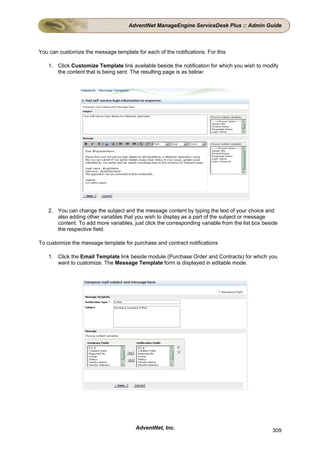 AdventNet ManageEngine ServiceDesk Plus :: Admin Guide



You can customize the message template for each of the notifications. For this

    1. Click Customize Template link available beside the notification for which you wish to modify
       the content that is being sent. The resulting page is as below:




    2. You can change the subject and the message content by typing the text of your choice and
       also adding other variables that you wish to display as a part of the subject or message
       content. To add more variables, just click the corresponding variable from the list box beside
       the respective field.

To customize the message template for purchase and contract notifications

    1. Click the Email Template link beside module (Purchase Order and Contracts) for which you
       want to customize. The Message Template form is displayed in editable mode.




                                        AdventNet, Inc.                                           309
 