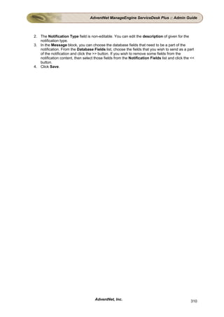 AdventNet ManageEngine ServiceDesk Plus :: Admin Guide



2. The Notification Type field is non-editable. You can edit the description of given for the
   notification type.
3. In the Message block, you can choose the database fields that need to be a part of the
   notification. From the Database Fields list, choose the fields that you wish to send as a part
   of the notification and click the >> button. If you wish to remove some fields from the
   notification content, then select those fields from the Notification Fields list and click the <<
   button.
4. Click Save.




                                      AdventNet, Inc.                                            310
 