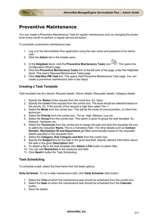 AdventNet ManageEngine ServiceDesk Plus :: Admin Guide




Preventive Maintenance
You can create a Preventive Maintenance Task for regular maintenance such as changing the printer
toner every month or perform a regular service shutdown.

To schedule a preventive maintenance task,

    1. Log in to the ServiceDesk Plus application using the user name and password of an admin
       user.
    2. Click the Admin tab in the header pane.

    3. In the Helpdesk block, click the Preventive Maintenance Tasks icon        . This opens the
       Configuration Wizard page.
    4. Click the Preventive Maintenance Tasks link at the left side of the page under the HelpDesk
       block. This opens Request Maintenance Tasks page.
    5. Click Add New PM Task link. This opens Add Preventive Maintenance Task page. You can
       create a preventive maintenance task in two steps.

Creating a Task Template

Task template has four blocks, Request details, Owner details, Requester details, Category details.

    1. Specify the Status of the request from the comb box. Ex. Open.
    2. Specify the Level of the request from the combo box. The level should be selected based on
        the priority. Ex. If the priority of the request is high then select Tier 1.
    3. Select the Mode from the combo box. This will be the mode of communication, to inform the
        technician.
    4. Select the Priority from the combo box. For ex. High, Medium, Low etc.
    5. Select the Group from the combo box. This option is given to group the task template. Ex.
        Network, Hardware etc.
    6. Select the Technician from the combo box to assign the task and click the requester list icon
        to select the requester Name. This is a mandatory field. The other details such as Contact
        Number, Workstation ID and Department get filled automatically based on the requester
        details specified in the requester form.
    7. Select the Category, Sub Category and Item from the combo box.
    8. Specify the Subject line for the task in the given text field. Specify relevant information about
        the task in the given Description field.
    9. To attach a file to the task template click Attach a File button to attach files.
    10. You can add Resolution in the resolution text field.
    11. Click Next>> button for Task Scheduling.

Task Scheduling

To schedule a task, select the time frame from the listed options:

Daily Schedule: To run a daily maintenance task, click Daily Schedule radio button.

    1. Select the Time at which the maintenance task should be scheduled from the combo box.
    2. Select the Date on when the maintenance task should be scheduled from the Calendar
       button.
    3. Save the details.




                                         AdventNet, Inc.                                             311
 