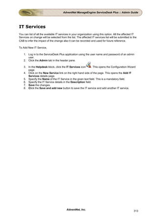AdventNet ManageEngine ServiceDesk Plus :: Admin Guide




IT Services
You can list of all the available IT services in your organization using this option. All the affected IT
Services on change will be selected from the list. The affected IT services list will be submitted to the
CAB to infer the impact of the change also it can be recorded and used for future reference.

To Add New IT Service,

    1. Log in to the ServiceDesk Plus application using the user name and password of an admin
       user.
    2. Click the Admin tab in the header pane.

    3. In the Helpdesk block, click the IT Services icon       . This opens the Configuration Wizard
       page.
    4. Click on the New Service link on the right hand side of the page. This opens the Add IT
       Services details page.
    5. Specify the Name of the IT Service in the given text field. This is a mandatory field.
    6. Specify the IT Service details in the Description field.
    7. Save the changes.
    8. Click the Save and add new button to save the IT service and add another IT service.




                                          AdventNet, Inc.                                             313
 