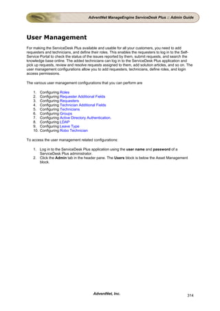 AdventNet ManageEngine ServiceDesk Plus :: Admin Guide




User Management
For making the ServiceDesk Plus available and usable for all your customers, you need to add
requesters and technicians, and define their roles. This enables the requesters to log in to the Self-
Service Portal to check the status of the issues reported by them, submit requests, and search the
knowledge base online. The added technicians can log in to the ServiceDesk Plus application and
pick up requests, review and resolve requests assigned to them, add solution articles, and so on. The
user management configurations allow you to add requesters, technicians, define roles, and login
access permissions.

The various user management configurations that you can perform are

    1.    Configuring Roles
    2.    Configuring Requester Additional Fields
    3.    Configuring Requesters
    4.    Configuring Technician Additional Fields
    5.    Configuring Technicians
    6.    Configuring Groups
    7.    Configuring Active Directory Authentication.
    8.    Configuring LDAP
    9.    Configuring Leave Type
    10.   Configuring Robo Technician

To access the user management related configurations:

    1. Log in to the ServiceDesk Plus application using the user name and password of a
       ServiceDesk Plus administrator.
    2. Click the Admin tab in the header pane. The Users block is below the Asset Management
       block.




                                          AdventNet, Inc.                                         314
 