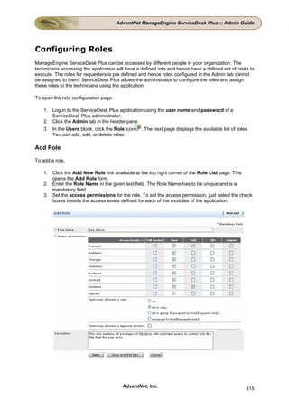 AdventNet ManageEngine ServiceDesk Plus :: Admin Guide




Configuring Roles
ManageEngine ServiceDesk Plus can be accessed by different people in your organization. The
technicians accessing the application will have a defined role and hence have a defined set of tasks to
execute. The roles for requesters is pre defined and hence roles configured in the Admin tab cannot
be assigned to them. ServiceDesk Plus allows the administrator to configure the roles and assign
these roles to the technicians using the application.

To open the role configuration page:

    1. Log in to the ServiceDesk Plus application using the user name and password of a
       ServiceDesk Plus administrator.
    2. Click the Admin tab in the header pane.
    3. In the Users block, click the Role icon   . The next page displays the available list of roles.
       You can add, edit, or delete roles.

Add Role

To add a role,

    1. Click the Add New Role link available at the top right corner of the Role List page. This
       opens the Add Role form.
    2. Enter the Role Name in the given text field. The Role Name has to be unique and is a
       mandatory field.
    3. Set the access permissions for the role. To set the access permission, just select the check
       boxes beside the access levels defined for each of the modules of the application.




                                         AdventNet, Inc.                                            315
 