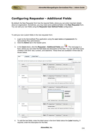 AdventNet ManageEngine ServiceDesk Plus :: Admin Guide




Configuring Requester - Additional Fields
By default, the New Requester form has the required fields, where you can enter important details
about an organization. Sometimes, you may need some additional fields in the New Requester form.
You can add your own fields using the Requester User Defined Fields configuration.




To add your own custom fields in the new requester form:

   1. Login to the ServiceDesk Plus application using the user name and password of a
      ServiceDesk Plus administrator.
   2. Click the Admin tab in the header pane.

   3. In the Users block, click the Requester - Additional Fields icon         . The next page is a
      form, where you can enter the field label and description of the field. You can add three types
      of fields in the form: text, numeric, and date/time. These three are available in three tabs as
      shown below:




   4. To add the text fields, enter the label name in the form fields below the Label heading. If
      required, enter the description for the field.


                                        AdventNet, Inc.                                             318
 