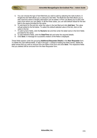 AdventNet ManageEngine ServiceDesk Plus :: Admin Guide



    5. You can choose the type of text field that you wish to add by selecting the radio buttons. A
       Single-line text field allows you to add just a text field. The Multi-line text field allows you to
       add a text box where a lengthy description can be added. A Pick List allows you to add a list
       menu from which you can select. In all the three cases, you can add default values for the text
       field in the space provided for the same.
    6. To add items for the pick list, enter the value in the text filed and click Add Item. The value
       will get added to the list below. To select the default selected value of the list, click on the
       value in the list.
    7. To add numeric fields, click the Numeric tab and then enter the label name in the form fields
       provided for the same.
    8. To add date/time fields, click the Date/Time tab and enter the required details.
    9. Click Save. A message for successful creation of the fields is displayed.

These fields appear under the grouping Additional Requester Details in the New Requester form.
To delete the user-defined fields, in step 4 through 7, instead of adding the label names, delete the
label names that you wish to remove from the fields of the form and click Save. The respective fields
that you deleted will be removed from the New Requester form.




                                          AdventNet, Inc.                                             319
 