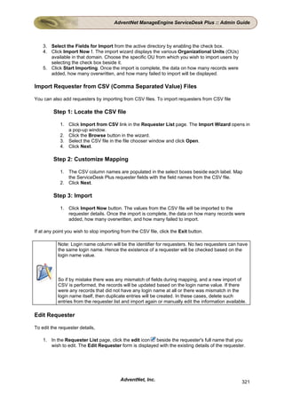 AdventNet ManageEngine ServiceDesk Plus :: Admin Guide



    3. Select the Fields for Import from the active directory by enabling the check box.
    4. Click Import Now !. The import wizard displays the various Organizational Units (OUs)
       available in that domain. Choose the specific OU from which you wish to import users by
       selecting the check box beside it.
    5. Click Start Importing. Once the import is complete, the data on how many records were
       added, how many overwritten, and how many failed to import will be displayed.

Import Requester from CSV (Comma Separated Value) Files

You can also add requesters by importing from CSV files. To import requesters from CSV file

         Step 1: Locate the CSV file

            1. Click Import from CSV link in the Requester List page. The Import Wizard opens in
               a pop-up window.
            2. Click the Browse button in the wizard.
            3. Select the CSV file in the file chooser window and click Open.
            4. Click Next.

         Step 2: Customize Mapping

            1. The CSV column names are populated in the select boxes beside each label. Map
               the ServiceDesk Plus requester fields with the field names from the CSV file.
            2. Click Next.

         Step 3: Import

            1. Click Import Now button. The values from the CSV file will be imported to the
               requester details. Once the import is complete, the data on how many records were
               added, how many overwritten, and how many failed to import.

If at any point you wish to stop importing from the CSV file, click the Exit button.

           Note: Login name column will be the identifier for requesters. No two requesters can have
           the same login name. Hence the existence of a requester will be checked based on the
           login name value.




           So if by mistake there was any mismatch of fields during mapping, and a new import of
           CSV is performed, the records will be updated based on the login name value. If there
           were any records that did not have any login name at all or there was mismatch in the
           login name itself, then duplicate entries will be created. In these cases, delete such
           entries from the requester list and import again or manually edit the information available.

Edit Requester

To edit the requester details,

    1. In the Requester List page, click the edit icon beside the requester's full name that you
       wish to edit. The Edit Requester form is displayed with the existing details of the requester.




                                          AdventNet, Inc.                                           321
 