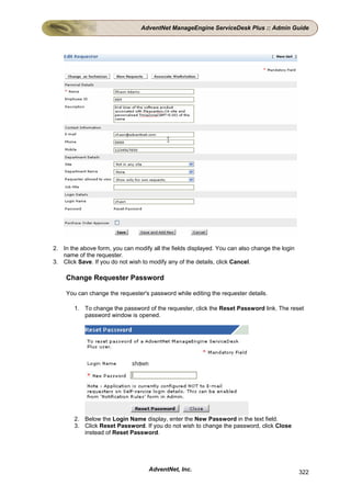 AdventNet ManageEngine ServiceDesk Plus :: Admin Guide




2. In the above form, you can modify all the fields displayed. You can also change the login
   name of the requester.
3. Click Save. If you do not wish to modify any of the details, click Cancel.

    Change Requester Password

    You can change the requester's password while editing the requester details.

        1. To change the password of the requester, click the Reset Password link. The reset
           password window is opened.




        2. Below the Login Name display, enter the New Password in the text field.
        3. Click Reset Password. If you do not wish to change the password, click Close
           instead of Reset Password.




                                    AdventNet, Inc.                                            322
 