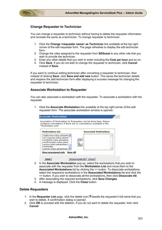 AdventNet ManageEngine ServiceDesk Plus :: Admin Guide




      Change Requester to Technician

      You can change a requester to technician without having to delete the requester information
      and recreate the same as a technician. To change requester to technician

          1. Click the Change <requester name> as Technician link available at the top right
             corner of the edit requester form. The page refreshes to display the edit technician
             form.
          2. Change the roles assigned to the requester from SDGuest to any other role that you
             wish to provide the technician.
          3. Enter any other details that you wish to enter including the Cost per hour and so on.
          4. Click Save. If you do not wish to change the requester to technician, click Cancel
             instead of Save.

      If you want to continue adding technician after converting a requester to technician, then
      instead of clicking Save, click Save and add new button. This saves the technician details
      and reopens the add technician form after displaying a success message for changing the
      requester to technician.

      Associate Workstation to Requester

      You can also associate a workstation with the requester. To associate a workstation with the
      requester

          1. Click the Associate Workstation link available at the top right corner of the edit
             requester form. The associate workstation window is opened.




          2. In the Associate Workstation pop-up, select the workstations that you wish to
             associate with the requester from the Workstation List and move them to the
             Associated Workstations list by clicking the >> button. To dissociate workstations,
             select the respective workstations in the Associated Workstations list and click the
             << button. If you wish to dissociate all the workstations, then click Dissociate All.
          3. After associating the required workstations, click Save Changes.
          4. A message is displayed. Click the Close button.

Delete Requesters

  1. In the Requester List page, click the delete icon beside the requester's full name that you
     wish to delete. A confirmation dialog is opened.
  2. Click OK to proceed with the deletion. If you do not want to delete the requester, then click
     Cancel.



                                      AdventNet, Inc.                                             323
 