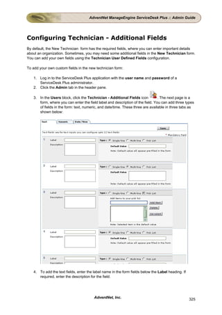 AdventNet ManageEngine ServiceDesk Plus :: Admin Guide




Configuring Technician - Additional Fields
By default, the New Technician form has the required fields, where you can enter important details
about an organization. Sometimes, you may need some additional fields in the New Technician form.
You can add your own fields using the Technician User Defined Fields configuration.

To add your own custom fields in the new technician form:

   1. Log in to the ServiceDesk Plus application with the user name and password of a
      ServiceDesk Plus administrator.
   2. Click the Admin tab in the header pane.

   3. In the Users block, click the Technician - Additional Fields icon         . The next page is a
      form, where you can enter the field label and description of the field. You can add three types
      of fields in the form: text, numeric, and date/time. These three are available in three tabs as
      shown below:




   4. To add the text fields, enter the label name in the form fields below the Label heading. If
      required, enter the description for the field.




                                        AdventNet, Inc.                                             325
 