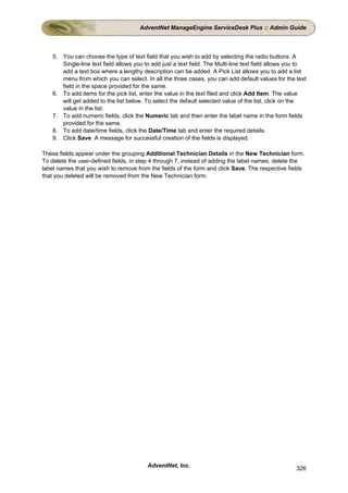 AdventNet ManageEngine ServiceDesk Plus :: Admin Guide



    5. You can choose the type of text field that you wish to add by selecting the radio buttons. A
       Single-line text field allows you to add just a text field. The Multi-line text field allows you to
       add a text box where a lengthy description can be added. A Pick List allows you to add a list
       menu from which you can select. In all the three cases, you can add default values for the text
       field in the space provided for the same.
    6. To add items for the pick list, enter the value in the text filed and click Add Item. The value
       will get added to the list below. To select the default selected value of the list, click on the
       value in the list.
    7. To add numeric fields, click the Numeric tab and then enter the label name in the form fields
       provided for the same.
    8. To add date/time fields, click the Date/Time tab and enter the required details.
    9. Click Save. A message for successful creation of the fields is displayed.

These fields appear under the grouping Additional Technician Details in the New Technician form.
To delete the user-defined fields, in step 4 through 7, instead of adding the label names, delete the
label names that you wish to remove from the fields of the form and click Save. The respective fields
that you deleted will be removed from the New Technician form.




                                          AdventNet, Inc.                                             326
 