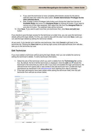 AdventNet ManageEngine ServiceDesk Plus :: Admin Guide



            •   If you want the technician to have complete administrator access for the above
                selected sites then select the radio button, Enable Administrator Privileges for the
                sites selected above.
            • Else, Enable Custom Privileges radio button and choose the roles from the list of
                Available Roles and move it to Assigned Roles by clicking >> button. If you want to
                remove any of the roles assigned, then select the role from the Assigned Role list
                and click << button. The selected roles will be removed.
    12. Click Save. If you want to add more than one technician then, click Save and add new
        button.

If you decide to give the login access for the technician at a later time, you can save the technician
details without the login details. For this, you need to stop with the step 5 and click Save. Later you
can add the login details by editing the technician details.

At any point, if you decide not to add the new technician, then click Cancel to get back to the
technician list. Clicking the View List link on the top right corner of the add technician form will also
take you to the technician list view.

Edit Technician

If you have added a technician without giving the login details, then you can enable the same by
editing the technician's details. To edit a technician information,

    1. Select the site of the technician which you wish to delete from the Technicians for combo
       box. By default, the list of all the technicians is displayed. Click the edit icon beside the
       technician's full name that you wish to edit. If you have not enabled the login permissions, the
       edit technician form opens with a view similar to the add technician form. Enable the login
       permissions as mentioned in the add technician form (starting from step 6 onwards).
    2. If the login permissions have been added while adding the technician itself, then the edit
       technician form will look as shown below,




                                           AdventNet, Inc.                                              328
 
