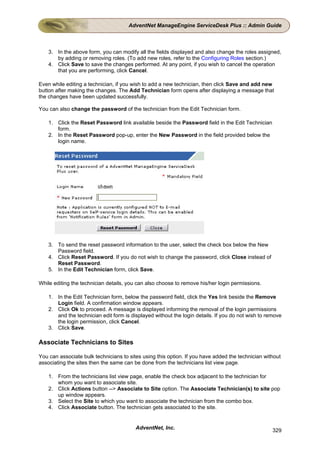 AdventNet ManageEngine ServiceDesk Plus :: Admin Guide



    3. In the above form, you can modify all the fields displayed and also change the roles assigned,
       by adding or removing roles. (To add new roles, refer to the Configuring Roles section.)
    4. Click Save to save the changes performed. At any point, if you wish to cancel the operation
       that you are performing, click Cancel.

Even while editing a technician, if you wish to add a new technician, then click Save and add new
button after making the changes. The Add Technician form opens after displaying a message that
the changes have been updated successfully.

You can also change the password of the technician from the Edit Technician form.

    1. Click the Reset Password link available beside the Password field in the Edit Technician
       form.
    2. In the Reset Password pop-up, enter the New Password in the field provided below the
       login name.




    3. To send the reset password information to the user, select the check box below the New
       Password field.
    4. Click Reset Password. If you do not wish to change the password, click Close instead of
       Reset Password.
    5. In the Edit Technician form, click Save.

While editing the technician details, you can also choose to remove his/her login permissions.

    1. In the Edit Technician form, below the password field, click the Yes link beside the Remove
       Login field. A confirmation window appears.
    2. Click Ok to proceed. A message is displayed informing the removal of the login permissions
       and the technician edit form is displayed without the login details. If you do not wish to remove
       the login permission, click Cancel.
    3. Click Save.

Associate Technicians to Sites

You can associate bulk technicians to sites using this option. If you have added the technician without
associating the sites then the same can be done from the technicians list view page.

    1. From the technicians list view page, enable the check box adjacent to the technician for
       whom you want to associate site.
    2. Click Actions button --> Associate to Site option. The Associate Technician(s) to site pop
       up window appears.
    3. Select the Site to which you want to associate the technician from the combo box.
    4. Click Associate button. The technician gets associated to the site.


                                         AdventNet, Inc.                                            329
 