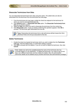 AdventNet ManageEngine ServiceDesk Plus :: Admin Guide




Dissociate Technicians from Sites

You can dissociate bulk technicians from sites using this option. The added sites can also be
dissociated from the technician from the technicians list view page.

    1. From the technicians list view page, enable the check box adjacent to the technician for
       whom you want to associate/dissociate site.
    2. Click Actions button --> Dissociate from Site option. The Dissociate Techncian(s) from
       site pop up window appears.
    3. Select the Site from which you want to dissociate the technician from the combo box.
    4. Click Dissociate button. A pop up window confirming the operation appears. Click Ok to
       proceed. The technician gets dissociated from the site.


               Note: Dissociating the technicians from a site will remove all their traces from SLA,
               Business Rules and Groups associated to that site.


Delete Technicians

    1. Enable the check box beside the technician which you wish to delete from the Technician
       List page. Click the delete button. A confirmation dialog is opened.
    2. Click OK to proceed with the deletion. If you do not want to delete the technician, then click
       Cancel.

           Note: Delete icon will not be available beside the name of the technician who has
           currently logged in to the application. To delete that technician, you need to log out and
           log in as a different technician and then delete the details. Also, the administrator
           technician details can be deleted only by another technician with administrative privileges.




                                         AdventNet, Inc.                                               330
 
