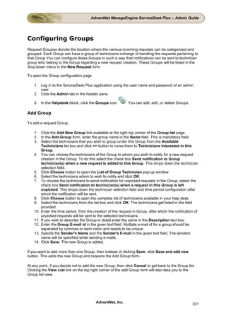 AdventNet ManageEngine ServiceDesk Plus :: Admin Guide




Configuring Groups
Request Groupss denote the location where the various incoming requests can be categorized and
grouped. Each Group can have a group of technicians incharge of handling the requests pertaining to
that Group You can configure these Groups in such a way that notifications can be sent to technician
group who belong to the Group regarding a new request creation. These Groups will be listed in the
drop-down menu in the New Request form.

To open the Group configuration page

    1. Log in to the ServiceDesk Plus application using the user name and password of an admin
       user.
    2. Click the Admin tab in the header pane.

    3. In the Helpdesk block, click the Groups icon         . You can add, edit, or delete Groups.

Add Group

To add a request Group,

    1. Click the Add New Group link available at the right top corner of the Group list page.
    2. In the Add Group form, enter the group name in the Name field. This is mandatory field.
    3. Select the technicians that you wish to group under this Group from the Available
        Technicians list box and click >> button to move them to Technicians interested in this
        Group.
    4. You can choose the technicians of the Group to whom you wish to notify for a new request
        creation in the Group. To do this select the check box Send notification to Group
        technician(s) when a new request is added to this Group. This drops down the technician
        selection field.
    5. Click Choose button to open the List of Group Technician pop-up window.
    6. Select the technicians whom to wish to notify and click OK.
    7. To choose the technicians to send notification for unpicked requests in the Group, select the
        check box Send notification to technician(s) when a request in this Group is left
        unpicked. This drops down the technician selection field and time period configuration after
        which the notification will be sent.
    8. Click Choose button to open the complete list of technicians available in your help desk.
    9. Select the technicians from the list box and click OK. The technicians get listed in the field
        provided.
    10. Enter the time period, from the creation of the request in Group, after which the notification of
        unpicked requests will be sent to the selected technicians.
    11. If you wish to describe the Group in detail enter the same in the Description text box.
    12. Enter the Group E-mail id in the given text field. Multiple e-mail id for a group should be
        separated by commas or semi colon and needs to be unique.
    13. Specify the Sender's Name and the Sender's E-mail in the given text field. The senders
        name will be specified while sending e-mails.
    14. Click Save. The new Group is added.

If you want to add more than one Group, then instead of clicking Save, click Save and add new
button. This adds the new Group and reopens the Add Group form.

At any point, if you decide not to add the new Group, then click Cancel to get back to the Group list.
Clicking the View List link on the top right corner of the add Group form will also take you to the
Group list view.




                                          AdventNet, Inc.                                            331
 