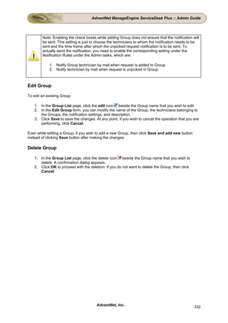 AdventNet ManageEngine ServiceDesk Plus :: Admin Guide




        Note: Enabling the check boxes while adding Group does not ensure that the notification will
        be sent. This setting is just to choose the technicians to whom the notification needs to be
        sent and the time frame after which the unpicked request notification is to be sent. To
        actually send the notification, you need to enable the corresponding setting under the
        Notification Rules under the Admin tasks, which are:

            1. Notify Group technician by mail when request is added to Group.
            2. Notify technician by mail when request is unpicked in Group.



Edit Group

To edit an existing Group

    1. In the Group List page, click the edit icon beside the Group name that you wish to edit.
    2. In the Edit Group form, you can modify the name of the Group, the technicians belonging to
       the Groups, the notification settings, and description.
    3. Click Save to save the changes. At any point, if you wish to cancel the operation that you are
       performing, click Cancel.

Even while editing a Group, if you wish to add a new Group, then click Save and add new button
instead of clicking Save button after making the changes.

Delete Group

    1. In the Group List page, click the delete icon beside the Group name that you wish to
       delete. A confirmation dialog appears.
    2. Click OK to proceed with the deletion. If you do not want to delete the Group, then click
       Cancel.




                                        AdventNet, Inc.                                            332
 