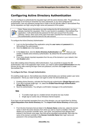 AdventNet ManageEngine ServiceDesk Plus :: Admin Guide




Configuring Active Directory Authentication
You can configure to authenticate the requester login with the active directory (AD). This provides you
an advantage of not having to remember too many passwords. In you have configured AD
authentication, then any password change that is made in the AD will also reflect in ServiceDesk Plus.
So the requesters can login using the login name and password of the system.

           Note: Please ensure that before you start configuring the AD Authentication, you have
           already imported the requesters. Only if a user account is available in ServiceDesk Plus
           application, it will authenticate the password for that user account from the active
           directory. Hence, when none of the users have been imported from the active directory,
           the authentication cannot be done for the user account.

To configure the Active Directory Authentication

    1. Log in to the ServiceDesk Plus application using the user name and password of a
       ServiceDesk Plus administrator.
    2. Click the Admin tab in the header pane.

    3. In the Users block, click the Active Directory Authentication icon        . Here you can
       enable or disable active directory authentication. By default the AD authentication will be
       disabled.
    4. If you have already imported requesters from the any of the domains in your network, then
       click Enable button.

Even after enabling Active Directory (AD) Authentication, if you would like to bypass the AD
Authentication, then in the application login screen, you need to select Local Authentication from the
Domain list box after entering the login name and password, and then click Login button to enter
ServiceDesk Plus.

To configure the Pass - through Authentication,

On enabling single sign-on, ServiceDesk plus directly authenticates your windows system user name
and password . Hence you need not login over again to enter into ServiceDesk plus.

    1. Enabling Active Directory, activates the Pass-through authentication (Single Sign-on) option.
    2. If you like to activate single sign - on, select the Enable Pass-through Authentication
       (Single Sign-On) option.
    3. Save the authentication. You will get a confirmation message on the authentication.

      Note

             •   To enable single sign-on, enabled domain should be two way trusted.
             •   Single sign-on works only on Windows Internet Explorer.

If you have not yet imported requesters from any of the domains, you can import them by clicking
Import Requesters from Active Directory link. The Import From Active Directory window pops
up.

    1. From the list of domains that are listed in the Domain Name combo box, select the domain
       name in which the active directory from which you wish to import is installed. If the other
       details such as domain controller name, user name, and password have already been
       entered in the Domain scan page, then that will be populated automatically. Else enter the
       name of the domain controller in the Domain Controller Name field, login name and
       password in the corresponding fields.


                                         AdventNet, Inc.                                           333
 
