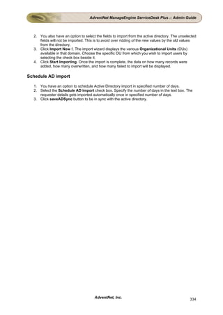 AdventNet ManageEngine ServiceDesk Plus :: Admin Guide



  2. You also have an option to select the fields to import from the active directory. The unselected
     fields will not be imported. This is to avoid over ridding of the new values by the old values
     from the directory.
  3. Click Import Now !. The import wizard displays the various Organizational Units (OUs)
     available in that domain. Choose the specific OU from which you wish to import users by
     selecting the check box beside it.
  4. Click Start Importing. Once the import is complete, the data on how many records were
     added, how many overwritten, and how many failed to import will be displayed.

Schedule AD import

  1. You have an option to schedule Active Directory import in specified number of days.
  2. Select the Schedule AD import check box. Specify the number of days in the text box. The
     requester details gets imported automatically once in specified number of days.
  3. Click saveADSync button to be in sync with the active directory.




                                       AdventNet, Inc.                                           334
 