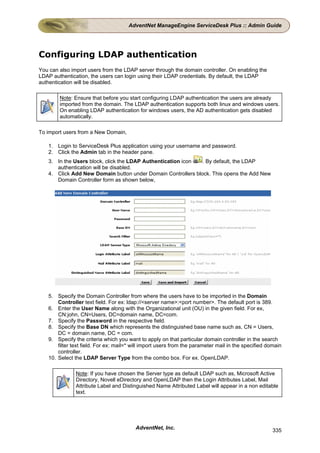 AdventNet ManageEngine ServiceDesk Plus :: Admin Guide




Configuring LDAP authentication
You can also import users from the LDAP server through the domain controller. On enabling the
LDAP authentication, the users can login using their LDAP credentials. By default, the LDAP
authentication will be disabled.

        Note: Ensure that before you start configuring LDAP authentication the users are already
        imported from the domain. The LDAP authentication supports both linux and windows users.
        On enabling LDAP authentication for windows users, the AD authentication gets disabled
        automatically.

To import users from a New Domain,

   1. Login to ServiceDesk Plus application using your username and password.
   2. Click the Admin tab in the header pane.
   3. In the Users block, click the LDAP Authentication icon  . By default, the LDAP
      authentication will be disabled.
   4. Click Add New Domain button under Domain Controllers block. This opens the Add New
      Domain Controller form as shown below,




   5. Specify the Domain Controller from where the users have to be imported in the Domain
       Controller text field. For ex: ldap://<server name>:<port number>. The default port is 389.
   6. Enter the User Name along with the Organizational unit (OU) in the given field. For ex,
       CN:john, CN=Users, DC=domain name, DC=com.
   7. Specify the Password in the respective field.
   8. Specify the Base DN which represents the distinguished base name such as, CN = Users,
       DC = domain name, DC = com.
   9. Specify the criteria which you want to apply on that particular domain controller in the search
       filter text field. For ex: mail=* will import users from the parameter mail in the specified domain
       controller.
   10. Select the LDAP Server Type from the combo box. For ex. OpenLDAP.

               Note: If you have chosen the Server type as default LDAP such as, Microsoft Active
               Directory, Novell eDirectory and OpenLDAP then the Login Attributes Label, Mail
               Attribute Label and Distinguished Name Attributed Label will appear in a non editable
               text.




                                         AdventNet, Inc.                                              335
 