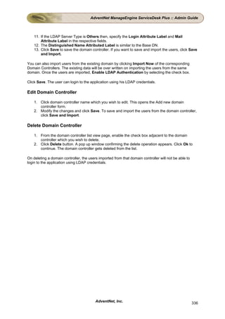 AdventNet ManageEngine ServiceDesk Plus :: Admin Guide



    11. If the LDAP Server Type is Others then, specify the Login Attribute Label and Mail
        Attribute Label in the respective fields.
    12. The Distinguished Name Attributed Label is similar to the Base DN.
    13. Click Save to save the domain controller. If you want to save and import the users, click Save
        and Import.

You can also import users from the existing domain by clicking Import Now of the corresponding
Domain Controllers. The existing data will be over written on importing the users from the same
domain. Once the users are imported, Enable LDAP Authentication by selecting the check box.

Click Save. The user can login to the application using his LDAP credentials.

Edit Domain Controller

    1. Click domain controller name which you wish to edit. This opens the Add new domain
       controller form.
    2. Modify the changes and click Save. To save and import the users from the domain controller,
       click Save and Import.

Delete Domain Controller

    1. From the domain controller list view page, enable the check box adjacent to the domain
       controller which you wish to delete.
    2. Click Delete button. A pop up window confirming the delete operation appears. Click Ok to
       continue. The domain controller gets deleted from the list.

On deleting a domain controller, the users imported from that domain controller will not be able to
login to the application using LDAP credentials.




                                         AdventNet, Inc.                                              336
 