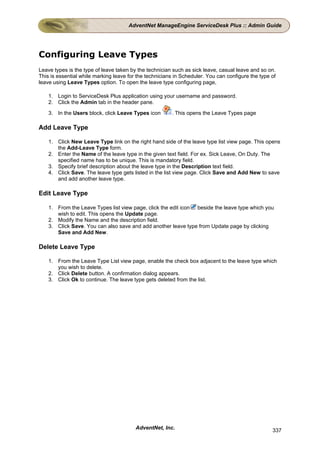 AdventNet ManageEngine ServiceDesk Plus :: Admin Guide




Configuring Leave Types
Leave types is the type of leave taken by the technician such as sick leave, casual leave and so on.
This is essential while marking leave for the technicians in Scheduler. You can configure the type of
leave using Leave Types option. To open the leave type configuring page,

    1. Login to ServiceDesk Plus application using your username and password.
    2. Click the Admin tab in the header pane.

    3. In the Users block, click Leave Types icon       . This opens the Leave Types page

Add Leave Type

    1. Click New Leave Type link on the right hand side of the leave type list view page. This opens
       the Add-Leave Type form.
    2. Enter the Name of the leave type in the given text field. For ex. Sick Leave, On Duty. The
       specified name has to be unique. This is mandatory field.
    3. Specify brief description about the leave type in the Description text field.
    4. Click Save. The leave type gets listed in the list view page. Click Save and Add New to save
       and add another leave type.

Edit Leave Type

    1. From the Leave Types list view page, click the edit icon beside the leave type which you
       wish to edit. This opens the Update page.
    2. Modify the Name and the description field.
    3. Click Save. You can also save and add another leave type from Update page by clicking
       Save and Add New.

Delete Leave Type

    1. From the Leave Type List view page, enable the check box adjacent to the leave type which
       you wish to delete.
    2. Click Delete button. A confirmation dialog appears.
    3. Click Ok to continue. The leave type gets deleted from the list.




                                         AdventNet, Inc.                                           337
 