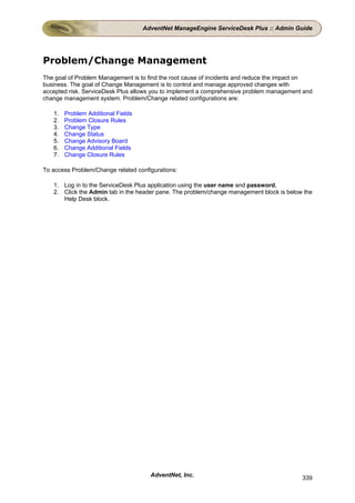 AdventNet ManageEngine ServiceDesk Plus :: Admin Guide




Problem/Change Management
The goal of Problem Management is to find the root cause of incidents and reduce the impact on
business. The goal of Change Management is to control and manage approved changes with
accepted risk. ServiceDesk Plus allows you to implement a comprehensive problem management and
change management system. Problem/Change related configurations are:

   1.   Problem Additional Fields
   2.   Problem Closure Rules
   3.   Change Type
   4.   Change Status
   5.   Change Advisory Board
   6.   Change Additional Fields
   7.   Change Closure Rules

To access Problem/Change related configurations:

   1. Log in to the ServiceDesk Plus application using the user name and password.
   2. Click the Admin tab in the header pane. The problem/change management block is below the
      Help Desk block.




                                      AdventNet, Inc.                                     339
 