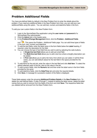 AdventNet ManageEngine ServiceDesk Plus :: Admin Guide




Problem Additional Fields
You have pre-defined fields by default in the New Problem form to enter the details about the
problem. If you need any additional fields in the New Problem form then, you can add your own
additional fields using this option. You can add text, numeric and date/time fields in the form.

To add your own custom fields in the New Problem form:

    1. Login to the ServiceDesk Plus application using the user name and password of a
       ServiceDesk Plus administrator.
    2. Click the Admin tab in the header pane.
    3. In the Problem/Change Management block, click the Problem - Additional Fields

         icon      . This opens the Problem - Additional Fields page. You can add three types of fields
         in the form: text, numeric and date/time.
    4.   To add the text fields, enter the label name in the form fields below the Label heading. If
         required, enter the description for the field.
    5.   You can choose the type of text field that you wish to add by selecting the radio buttons.
              • A Single-line text field allows you to add just a text field.
              • The Multi-line text field allows you to add a text box where a lengthy description can
                  be added.
              • A Pick List allows you to add a list menu from which you can select. In all the three
                  cases, you can add default values for the text field in the space provided for the
                  same.
    6.   To add items for the pick list, enter the value in the text filed and click Add Item. To select the
         default selected value of the list, click on the value in the list.
    7.   To add numeric fields, click the Numeric tab and then enter the label name in the form fields
         provided for the same.
    8.   To add date/time fields, click the Date/Time tab and enter the required details.
    9.   Click Save. A message for successful creation of the fields is displayed.


These fields appear under the grouping Additional Problem Details in the New Problem form. To
delete the user-defined fields, in step 4 through 7, instead of adding the label names, delete the label
names that you wish to remove from the fields of the form and click Save. The respective fields that
you deleted will be removed from the New Problem form.




                                           AdventNet, Inc.                                              340
 