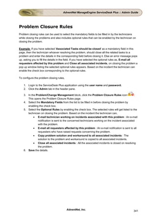 AdventNet ManageEngine ServiceDesk Plus :: Admin Guide




Problem Closure Rules
Problem closing rules can be used to select the mandatory fields to be filled in by the technicians
while closing the problems and also includes optional rules that can be enabled by the technician on
closing the problem.

Example: If you have selected 'Associated Tasks should be closed' as a mandatory field in this
page, then the technician whoever resolving the problem, should close all the related tasks to a
problem and enter the details in the corresponding field before closing it. Else an error message pops
up, asking you to fill the details in the field. If you have selected the optional rules as, E-mail all
requesters affected by this problem and Close all associated incidents, on closing the problem a
pop up window listing the selected optional rules appears. Based on the incident the technician can
enable the check box corresponding to the optional rules.

To configure the problem closing rules,

    1. Login to the ServiceDesk Plus application using the user name and password.
    2. Click the Admin tab in the header pane.

    3. In the Problem/Change Management block, click the Problem Closure Rules icon                .
       This opens the Problem Closure Rules page.
    4. Select the Mandatory Fields from the list to be filled in before closing the problem by
       enabling the check box.
    5. Select the Optional Rules by enabling the check box. The selected rules will get listed to the
       technician on closing the problem. Based on the incident the technician can,
            • E-mail technician working on incidents associated with this problem : An e-mail
               notification is sent to the concerned technicians working on the incident associated
               with the problem.
            • E-mail all requesters affected by this problem : An e-mail notification is sent to all
               requesters who have raised requests concerning the problem.
            • Copy problem solution and workaround to all associated incidents : The
               solution to the problem and workaround is copied to all associated incidents.
            • Close all associated incidents : All the associated incidents is closed on resolving
               the problem.
    6. Save the details.




                                          AdventNet, Inc.                                          341
 