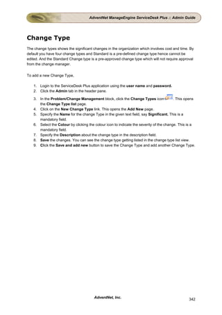 AdventNet ManageEngine ServiceDesk Plus :: Admin Guide




Change Type
The change types shows the significant changes in the organization which involves cost and time. By
default you have four change types and Standard is a pre-defined change type hence cannot be
edited. And the Standard Change type is a pre-approved change type which will not require approval
from the change manager.


To add a new Change Type,

   1. Login to the ServiceDesk Plus application using the user name and password.
   2. Click the Admin tab in the header pane.

   3. In the Problem/Change Management block, click the Change Types icon                . This opens
      the Change Type list page.
   4. Click on the New Change Type link. This opens the Add New page.
   5. Specify the Name for the change Type in the given text field, say Significant. This is a
      mandatory field.
   6. Select the Colour by clicking the colour icon to indicate the severity of the change. This is a
      mandatory field.
   7. Specify the Description about the change type in the description field.
   8. Save the changes. You can see the change type getting listed in the change type list view.
   9. Click the Save and add new button to save the Change Type and add another Change Type.




                                       AdventNet, Inc.                                           342
 