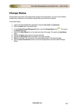 AdventNet ManageEngine ServiceDesk Plus :: Admin Guide




Change Status
Change Status shows the current state of the change in the organization. You have a list of default
change status. Rejected is a pre-defined change status hence cannot be deleted.

To Add New Status,

    1. Login to the ServiceDesk Plus application using the user name and password.
    2. Click the Admin tab in the header pane.

    3. In the Problem/Change Management block, click the Change Status icon              . This opens
       the Status List page.
    4. Click on the New Status link on the right hand side of the page. This opens the Add Status
       page.
    5. Specify the Name of the status in the given text field.
    6. Specify the Description about the status in the given text field.
    7. Save the changes. You can see the new status getting listed in the status list page.
    8. Click the Save and add new button to save the Change Status and add another Change
       Status.




                                        AdventNet, Inc.                                           343
 