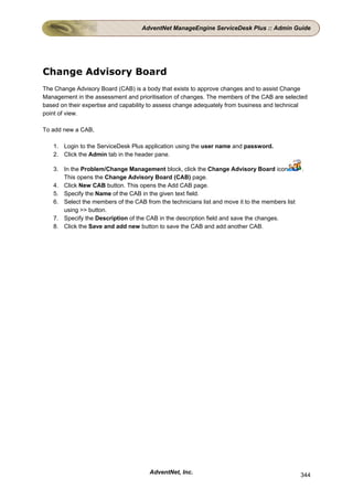 AdventNet ManageEngine ServiceDesk Plus :: Admin Guide




Change Advisory Board
The Change Advisory Board (CAB) is a body that exists to approve changes and to assist Change
Management in the assessment and prioritisation of changes. The members of the CAB are selected
based on their expertise and capability to assess change adequately from business and technical
point of view.

To add new a CAB,

   1. Login to the ServiceDesk Plus application using the user name and password.
   2. Click the Admin tab in the header pane.

   3. In the Problem/Change Management block, click the Change Advisory Board icon              .
      This opens the Change Advisory Board (CAB) page.
   4. Click New CAB button. This opens the Add CAB page.
   5. Specify the Name of the CAB in the given text field.
   6. Select the members of the CAB from the technicians list and move it to the members list
      using >> button.
   7. Specify the Description of the CAB in the description field and save the changes.
   8. Click the Save and add new button to save the CAB and add another CAB.




                                      AdventNet, Inc.                                           344
 