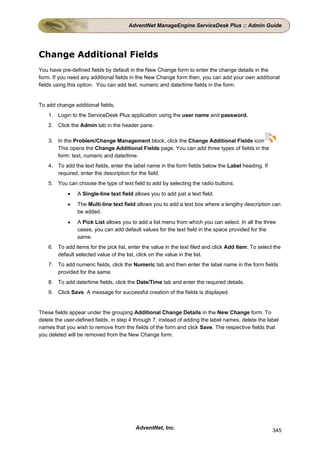 AdventNet ManageEngine ServiceDesk Plus :: Admin Guide




Change Additional Fields
You have pre-defined fields by default in the New Change form to enter the change details in the
form. If you need any additional fields in the New Change form then, you can add your own additional
fields using this option. You can add text, numeric and date/time fields in the form.


To add change additional fields,
    1. Login to the ServiceDesk Plus application using the user name and password.
    2. Click the Admin tab in the header pane.

    3. In the Problem/Change Management block, click the Change Additional Fields icon                  .
       This opens the Change Additional Fields page. You can add three types of fields in the
       form: text, numeric and date/time.
    4. To add the text fields, enter the label name in the form fields below the Label heading. If
       required, enter the description for the field.
    5. You can choose the type of text field to add by selecting the radio buttons.
            •   A Single-line text field allows you to add just a text field.
            •   The Multi-line text field allows you to add a text box where a lengthy description can
                be added.
            •   A Pick List allows you to add a list menu from which you can select. In all the three
                cases, you can add default values for the text field in the space provided for the
                same.
    6. To add items for the pick list, enter the value in the text filed and click Add Item. To select the
       default selected value of the list, click on the value in the list.
    7. To add numeric fields, click the Numeric tab and then enter the label name in the form fields
       provided for the same.
    8. To add date/time fields, click the Date/Time tab and enter the required details.
    9. Click Save. A message for successful creation of the fields is displayed.


These fields appear under the grouping Additional Change Details in the New Change form. To
delete the user-defined fields, in step 4 through 7, instead of adding the label names, delete the label
names that you wish to remove from the fields of the form and click Save. The respective fields that
you deleted will be removed from the New Change form.




                                          AdventNet, Inc.                                             345
 