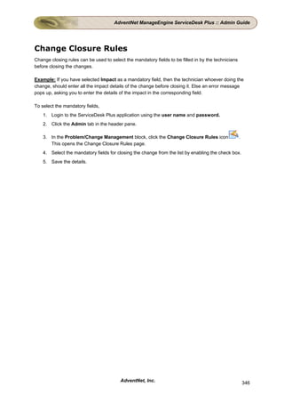 AdventNet ManageEngine ServiceDesk Plus :: Admin Guide




Change Closure Rules
Change closing rules can be used to select the mandatory fields to be filled in by the technicians
before closing the changes.

Example: If you have selected Impact as a mandatory field, then the technician whoever doing the
change, should enter all the impact details of the change before closing it. Else an error message
pops up, asking you to enter the details of the impact in the corresponding field.

To select the mandatory fields,
    1. Login to the ServiceDesk Plus application using the user name and password.
    2. Click the Admin tab in the header pane.

    3. In the Problem/Change Management block, click the Change Closure Rules icon                   .
       This opens the Change Closure Rules page.
    4. Select the mandatory fields for closing the change from the list by enabling the check box.
    5. Save the details.




                                         AdventNet, Inc.                                                 346
 